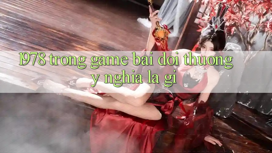 “1978” Trong Game Bài Đổi Thưởng: Ý Nghĩa Là Gì?