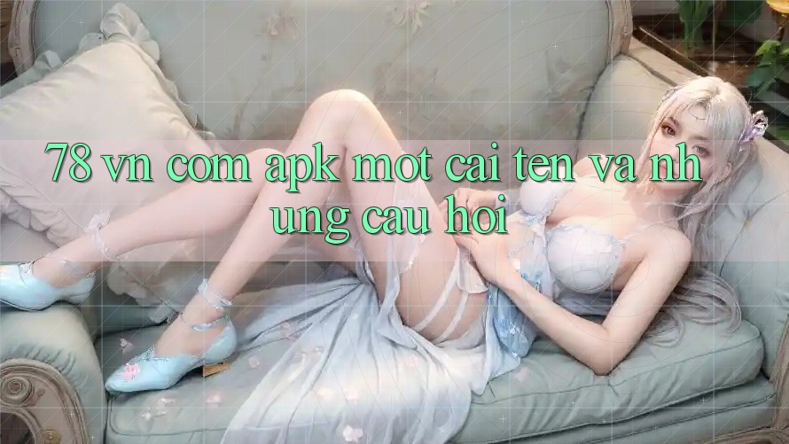“78 vn com apk” – Một cái tên và những câu hỏi