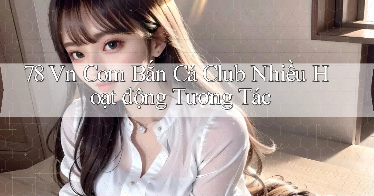 78 vn com bắn cá club nhiều hoạt động tương tác