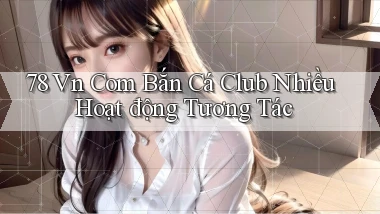 78 vn com bắn cá club nhiều hoạt động tương tác