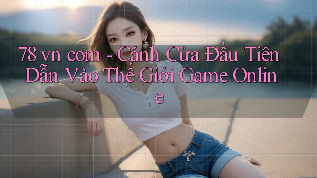 78 vn com - Cánh Cửa Đầu Tiên Dẫn Vào Thế Giới Game Online