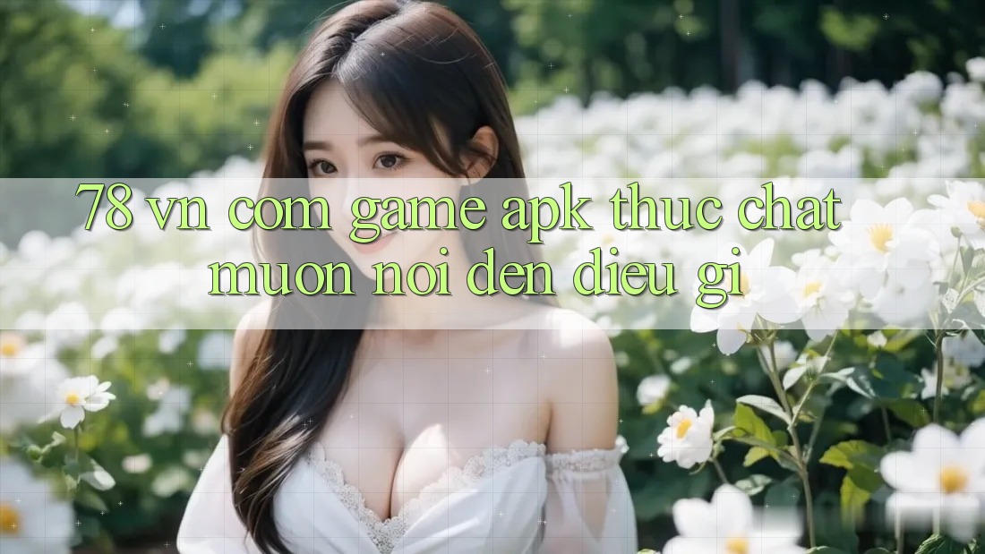 ‘78 vn com Game APK’ thực chất muốn nói đến điều gì?