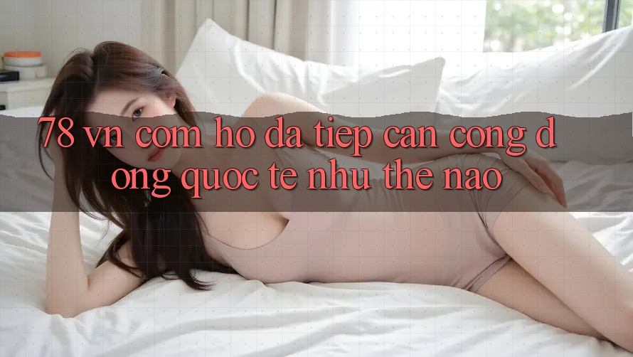 “78 VN Com” – Họ đã tiếp cận cộng đồng quốc tế như thế nào?