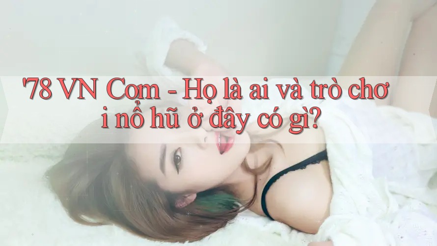'78 VN Com - Họ là ai và trò chơi nổ hũ ở đây có gì?