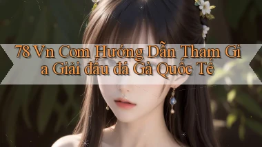 78 vn com hướng dẫn tham gia giải đấu đá gà quốc tế