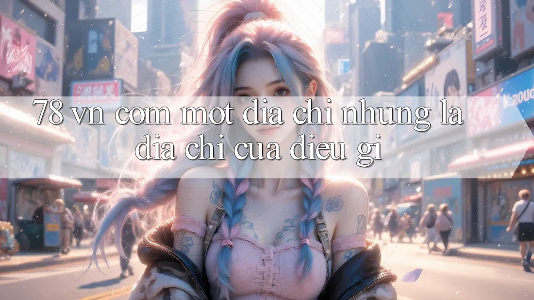 “78 vn com” – Một địa chỉ, nhưng là địa chỉ của điều gì?