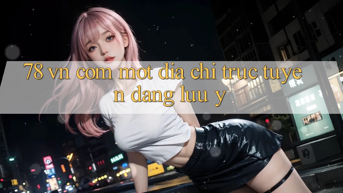 “78 VN Com” – Một địa chỉ trực tuyến đáng lưu ý