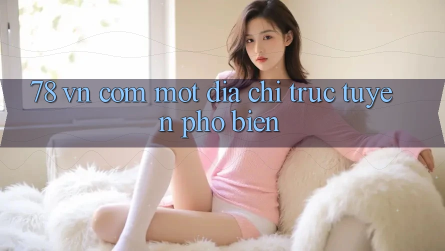 “78 vn com” – Một địa chỉ trực tuyến phổ biến “78 vn com” – Một địa chỉ trực tuyến phổ biến