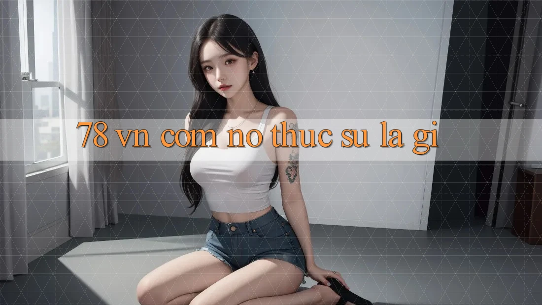 “78 VN Com” – Nó Thực Sự Là Gì? “78 VN Com” – Nó Thực Sự Là Gì?