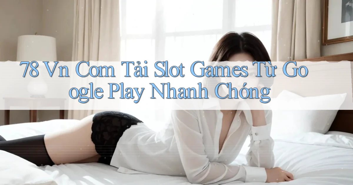 78 vn com tải slot games từ Google Play nhanh chóng