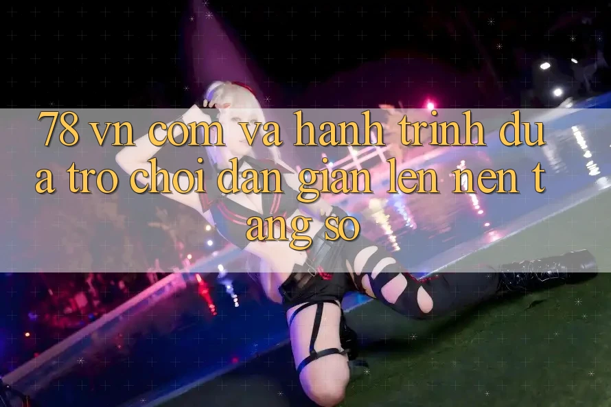 “78 vn com” và hành trình đưa trò chơi dân gian lên nền tảng số
