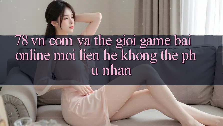 “78 vn com” và thế giới game bài online: Mối liên hệ không thể phủ nhận