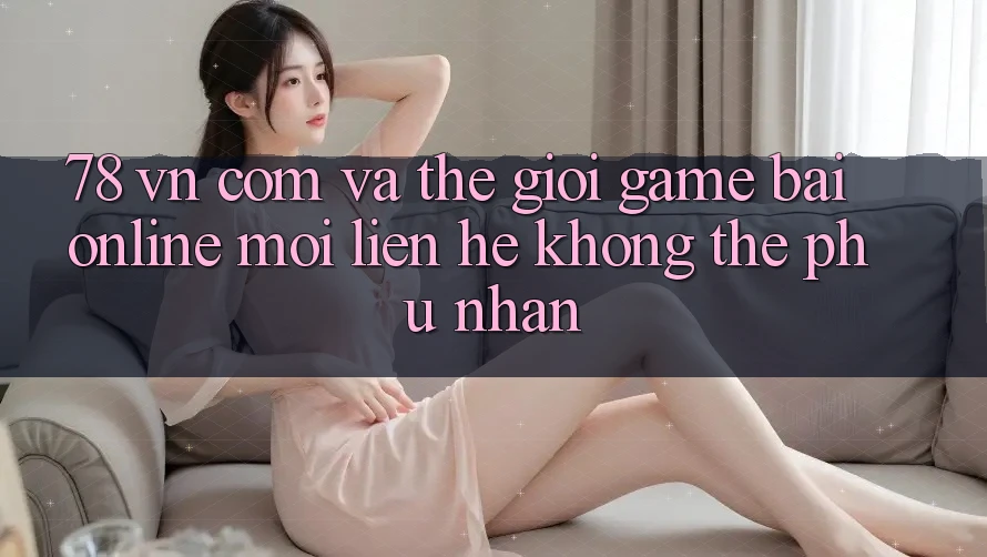 “78 vn com” và thế giới game bài online: Mối liên hệ không thể phủ nhận