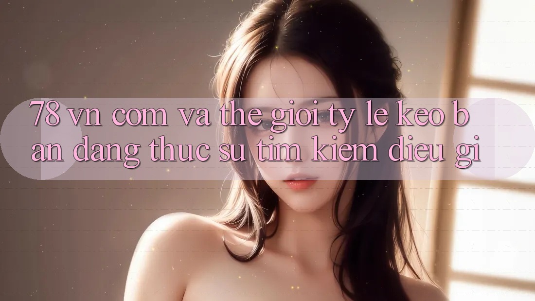 ‘78 vn com’ và thế giới tỷ lệ kèo: Bạn đang thực sự tìm kiếm điều gì?