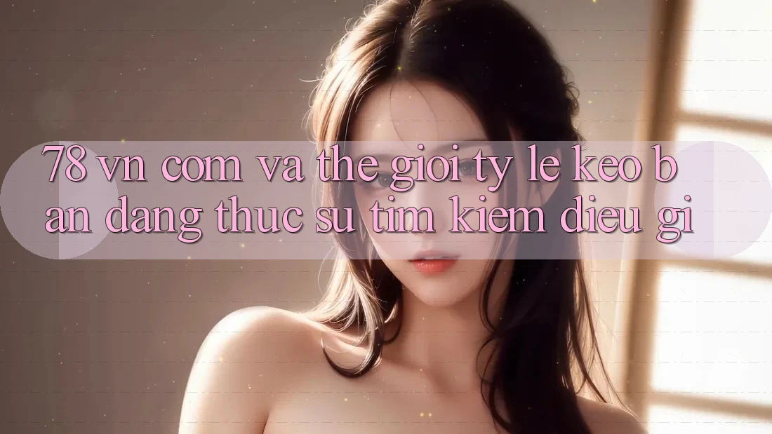 ‘78 vn com’ và thế giới tỷ lệ kèo: Bạn đang thực sự tìm kiếm điều gì?