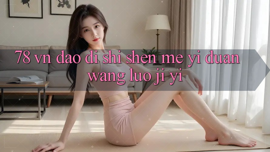 “78 vn”到底是什么?一段网络记忆 “78 vn”到底是什么?一段网络记忆
