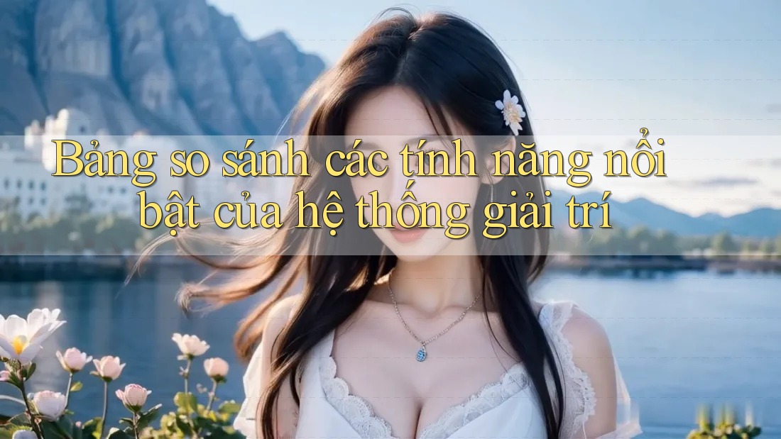 Bảng so sánh các tính năng nổi bật của hệ thống giải trí