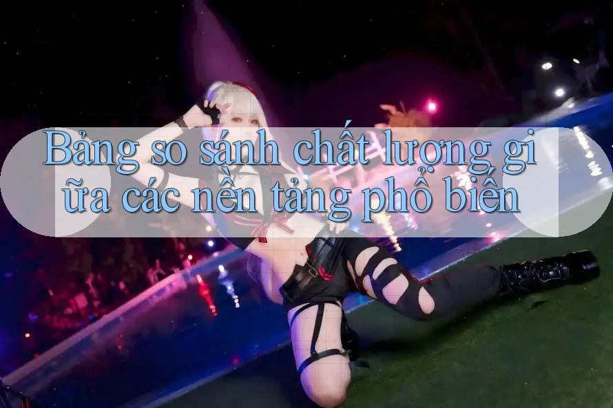 Bảng so sánh chất lượng giữa các nền tảng phổ biến