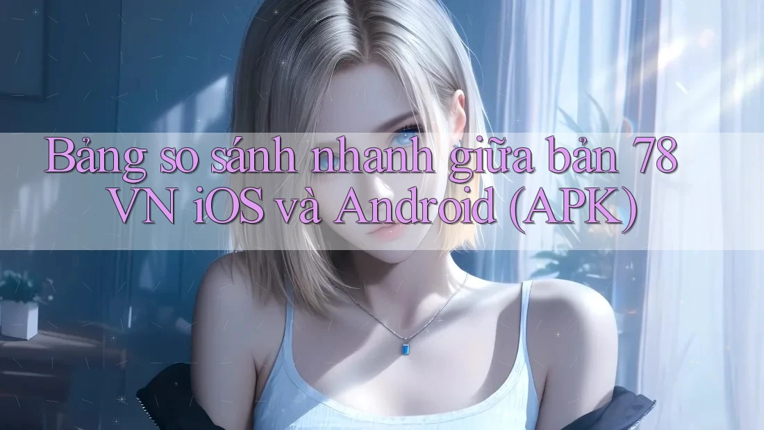 Bảng so sánh nhanh giữa bản 78 VN iOS và Android (APK)