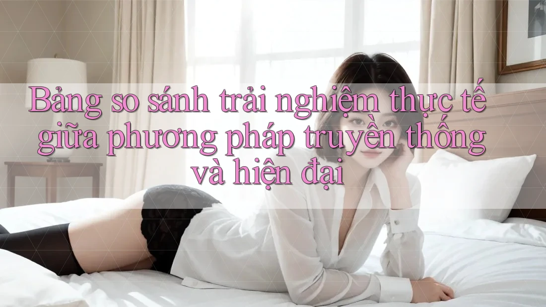 Bảng so sánh trải nghiệm thực tế giữa phương pháp truyền thống và hiện đại