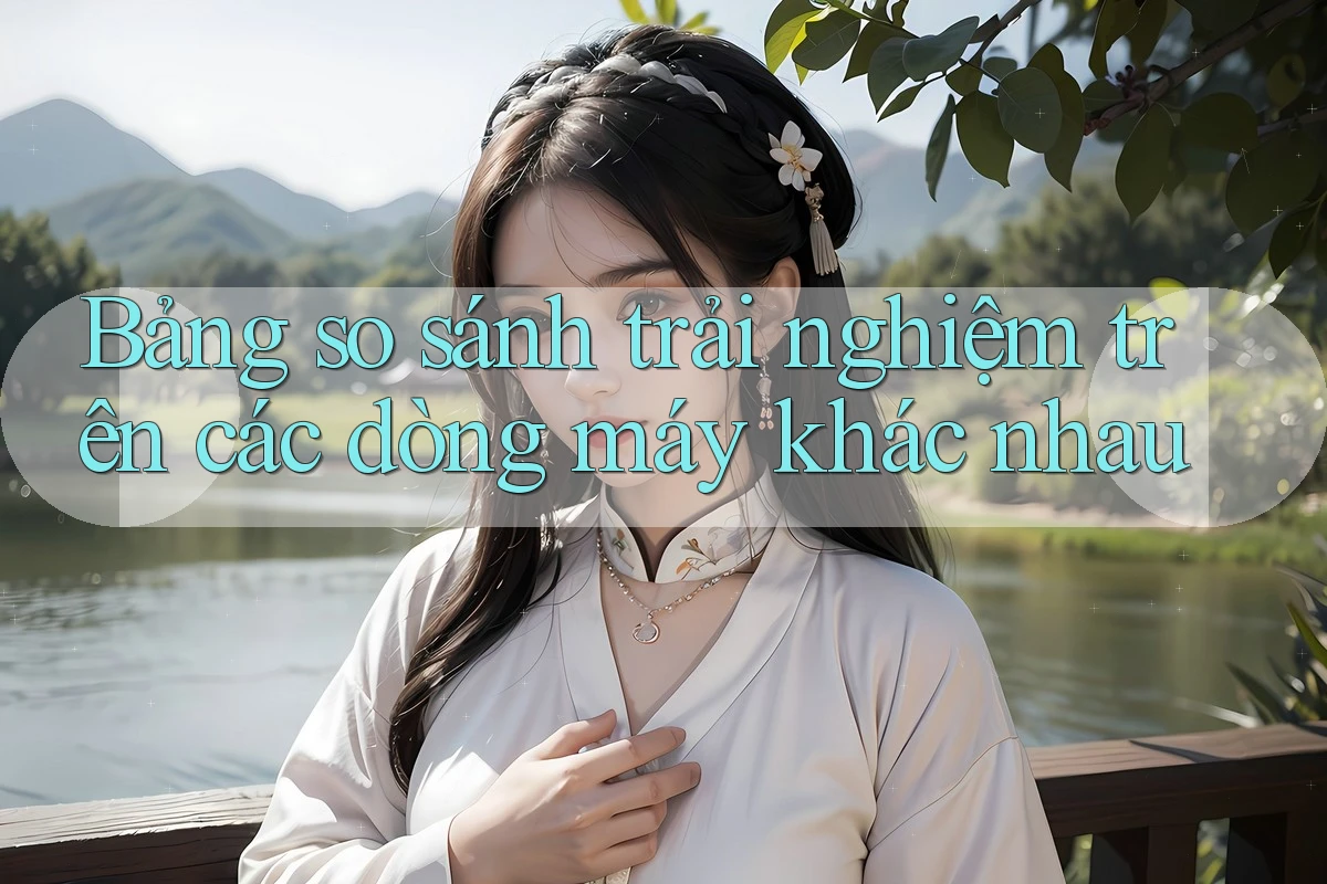 Bảng so sánh trải nghiệm trên các dòng máy khác nhau