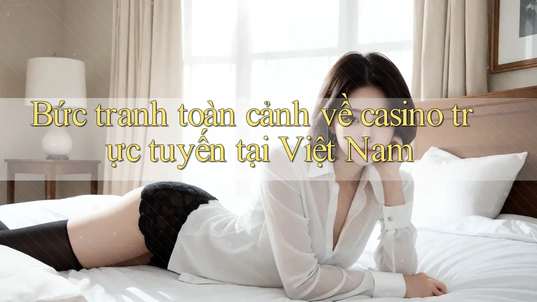 Bức tranh toàn cảnh về casino trực tuyến tại Việt Nam
