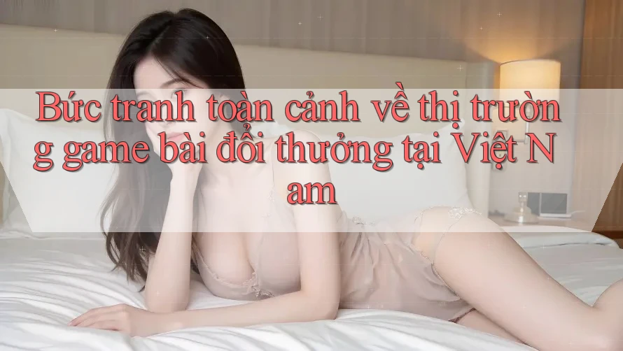 Bức tranh toàn cảnh về thị trường game bài đổi thưởng tại Việt Nam Bức tranh toàn cảnh về thị trường game bài đổi thưởng tại Việt Nam