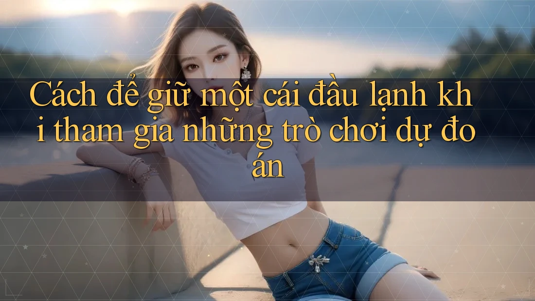 Cách để giữ một cái đầu lạnh khi tham gia những trò chơi dự đoán