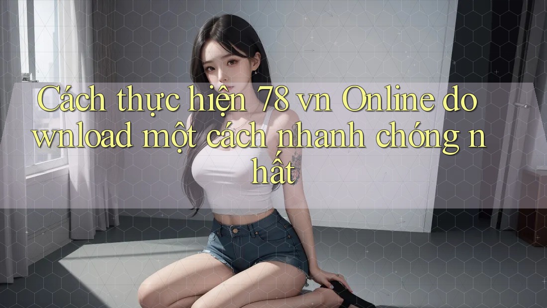 Cách thực hiện 78 vn Online download một cách nhanh chóng nhất