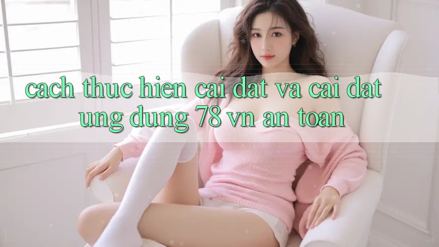 Cách thực hiện Cài đặt Và Cài Đặt Ứng Dụng 78 vn An Toàn