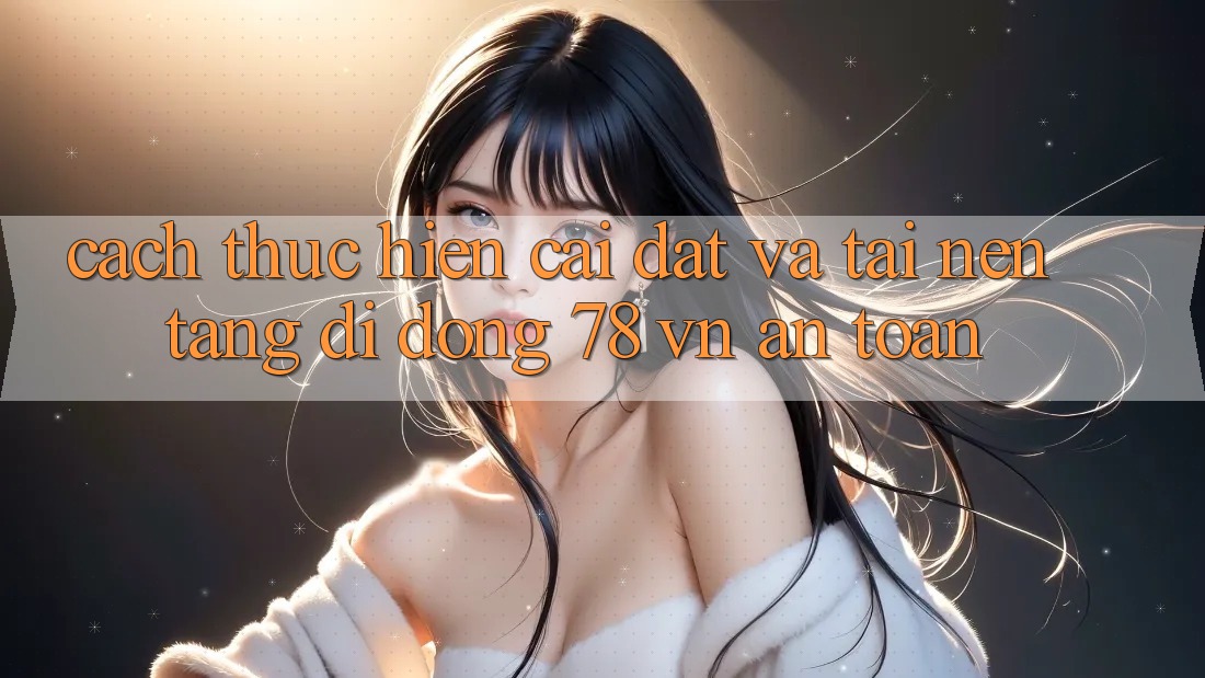 Cách thực hiện Cài đặt Và Tải Nền tảng di động 78 vn An Toàn