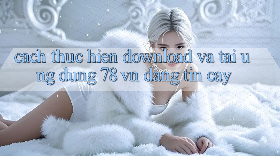 Cách thực hiện Download Và Tải Ứng Dụng 78 vn Đáng tin cậy