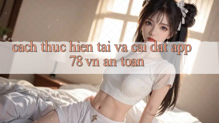 Cách thực hiện Tải Và Cài Đặt App 78 vn An Toàn