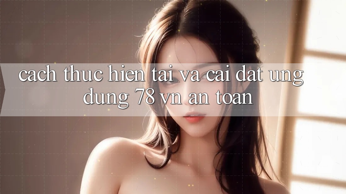 Cách thực hiện Tải Và Cài Đặt Ứng Dụng 78 vn An Toàn