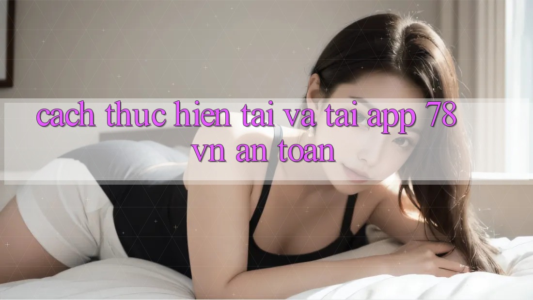 Cách thực hiện Tải Và Tải App 78 vn An Toàn