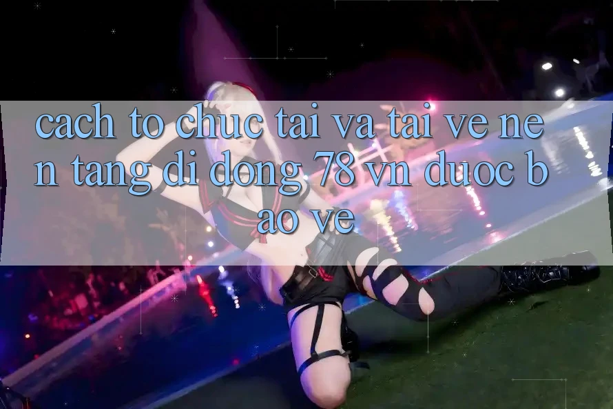 Cách tổ chức Tải Và Tải về Nền tảng di động 78 vn Được bảo vệ