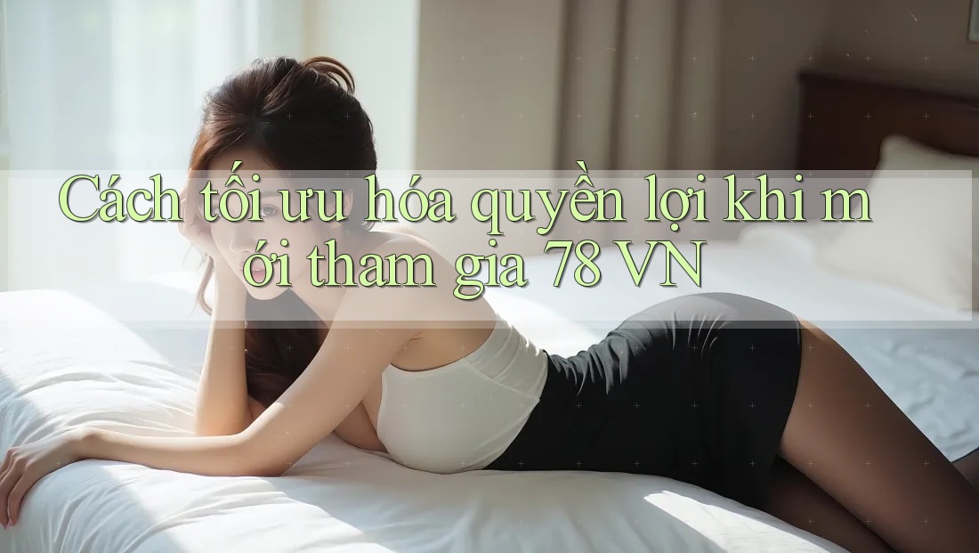 Cách tối ưu hóa quyền lợi khi mới tham gia 78 VN