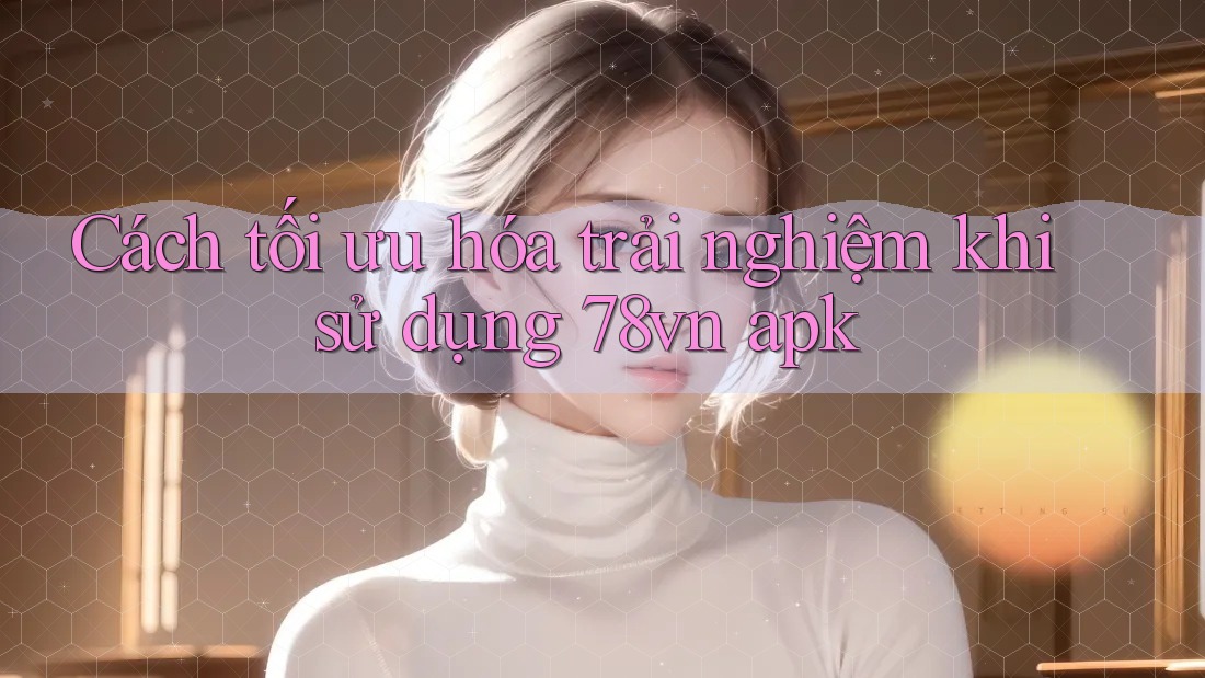 Cách tối ưu hóa trải nghiệm khi sử dụng 78vn apk