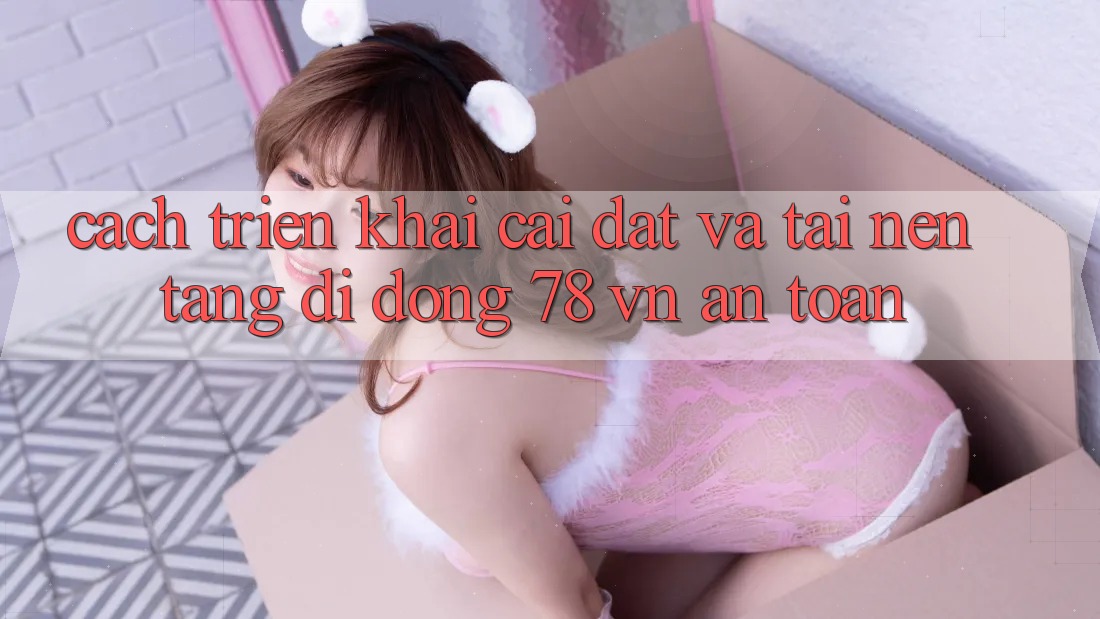 Cách triển khai Cài đặt Và Tải Nền tảng di động 78 vn An Toàn