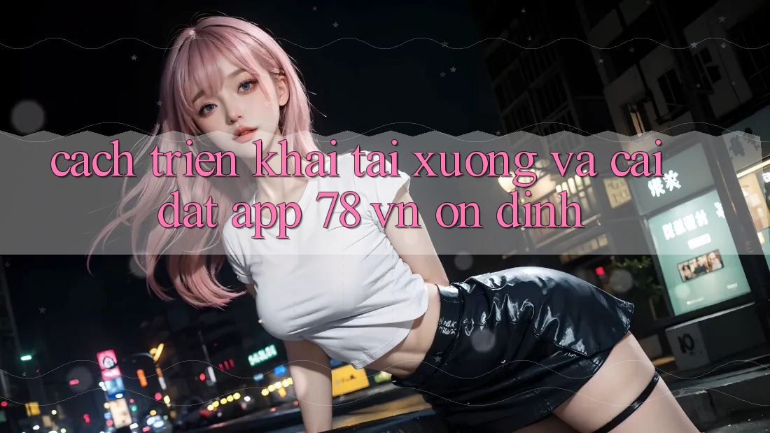Cách triển khai Tải xuống Và Cài Đặt App 78 vn Ổn định