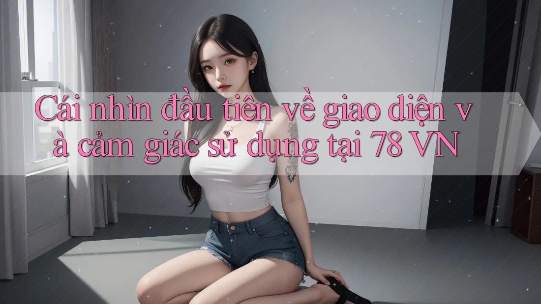 Cái nhìn đầu tiên về giao diện và cảm giác sử dụng tại 78 VN