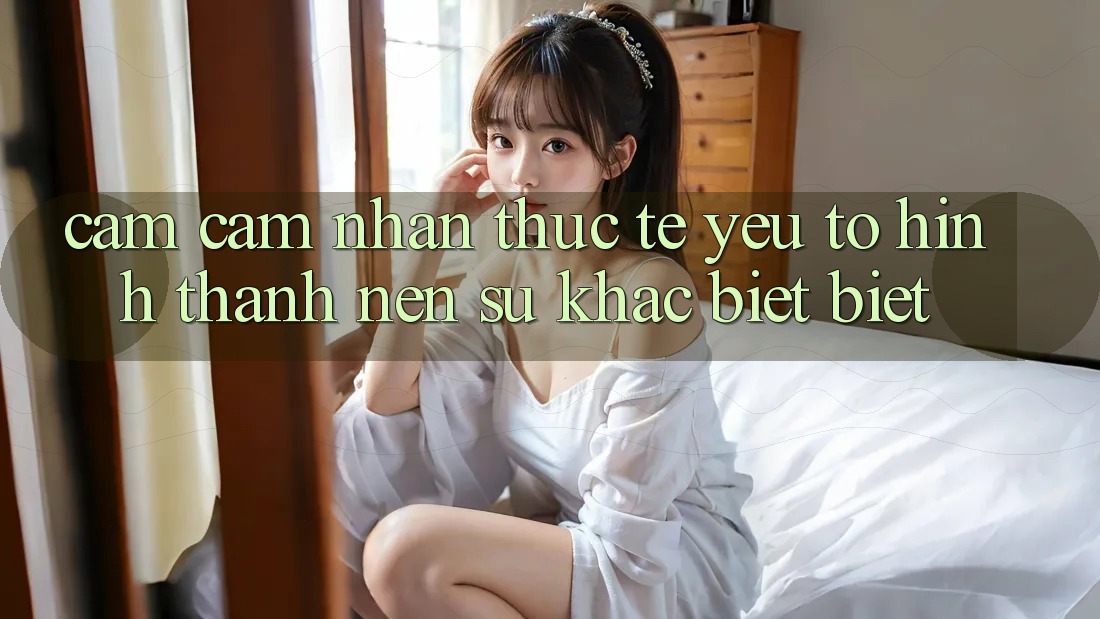 Cảm cảm nhận Thực Tế: Yếu Tố Hình thành Nên Sự Khác biệt Biệt