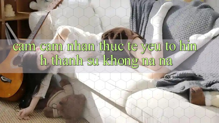 Cảm cảm nhận Thực Tế: Yếu Tố Hình thành Sự Không na ná
