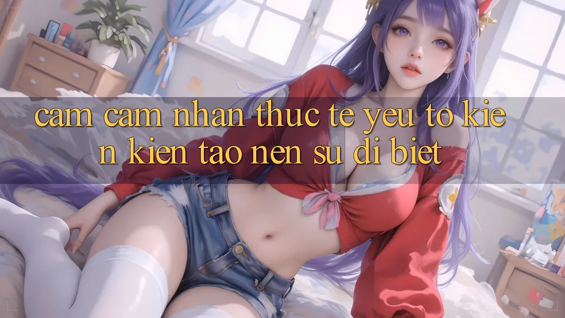 Cảm cảm nhận Thực Tế: Yếu Tố Kiến kiến tạo Nên Sự Dị biệt