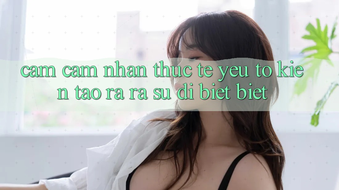 Cảm cảm nhận Thực Tế: Yếu Tố Kiến tạo ra ra Sự Dị biệt biệt