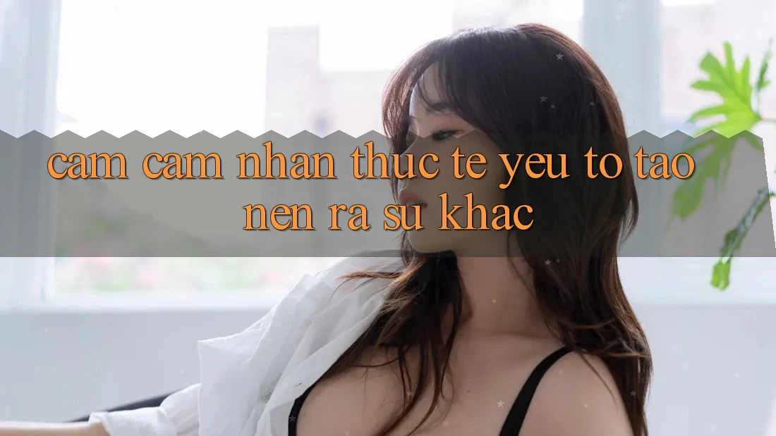 Cảm cảm nhận Thực Tế: Yếu Tố Tạo nên ra Sự Khác