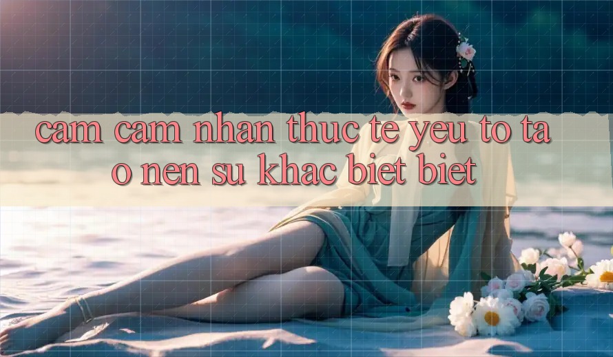 Cảm cảm nhận Thực Tế: Yếu Tố Tạo nên Sự Khác biệt Biệt