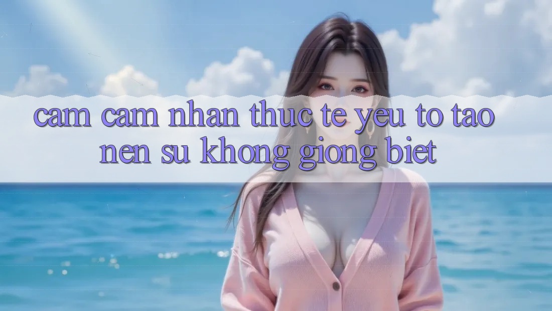 Cảm cảm nhận Thực Tế: Yếu Tố Tạo Nên Sự Không giống Biệt Cảm cảm nhận Thực Tế: Yếu Tố Tạo Nên Sự Không giống Biệt
