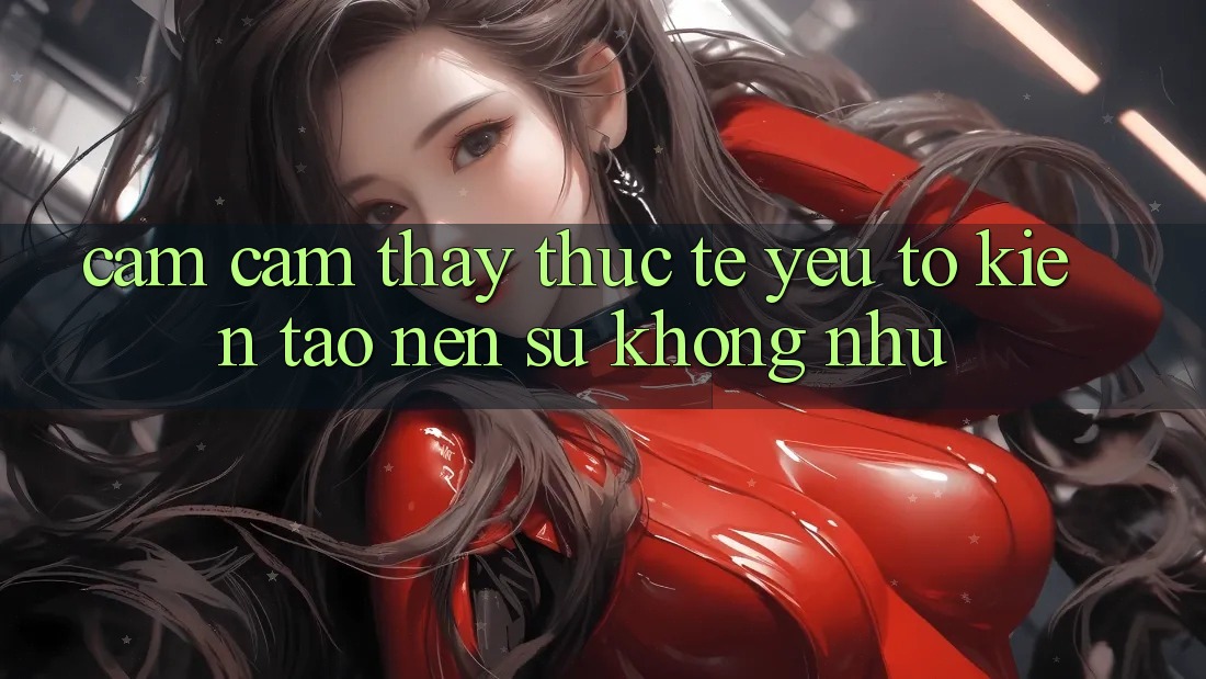 Cảm cảm thấy Thực Tế: Yếu Tố Kiến tạo Nên Sự Không như