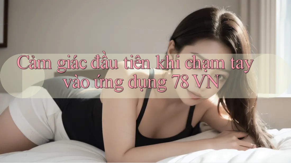 Cảm giác đầu tiên khi chạm tay vào ứng dụng 78 VN